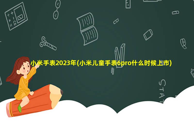 小米手表2023年(小米儿童手表6pro什么时候上市)